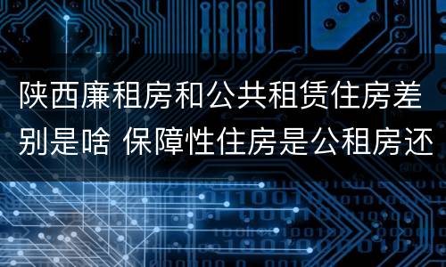 陕西廉租房和公共租赁住房差别是啥 保障性住房是公租房还是廉租房?