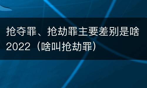 抢夺罪、抢劫罪主要差别是啥2022（啥叫抢劫罪）