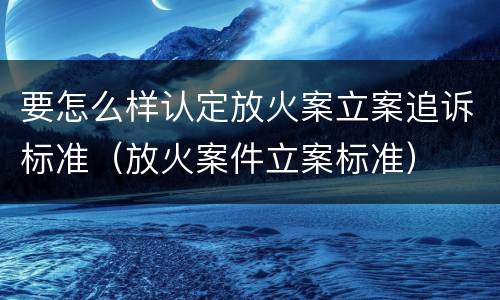 要怎么样认定放火案立案追诉标准（放火案件立案标准）