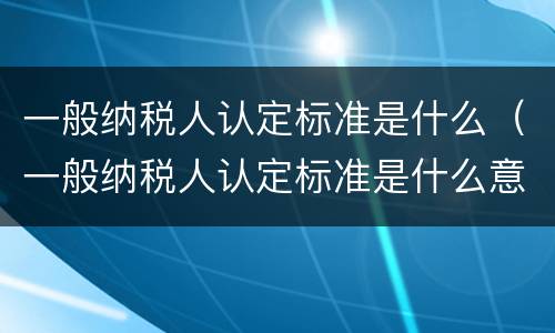 一般纳税人认定标准是什么（一般纳税人认定标准是什么意思）
