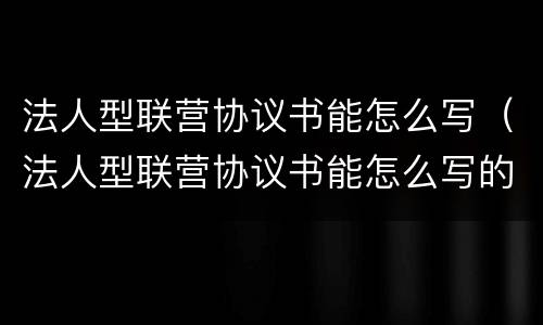 法人型联营协议书能怎么写（法人型联营协议书能怎么写的）