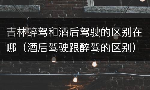 吉林醉驾和酒后驾驶的区别在哪（酒后驾驶跟醉驾的区别）