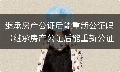 继承房产公证后能重新公证吗（继承房产公证后能重新公证吗要多少钱）