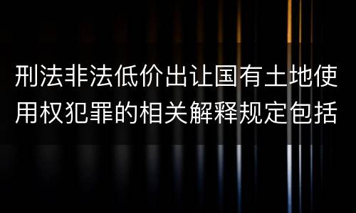 刑法非法低价出让国有土地使用权犯罪的相关解释规定包括什么