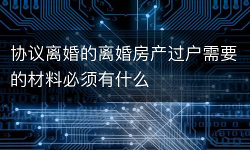 协议离婚的离婚房产过户需要的材料必须有什么