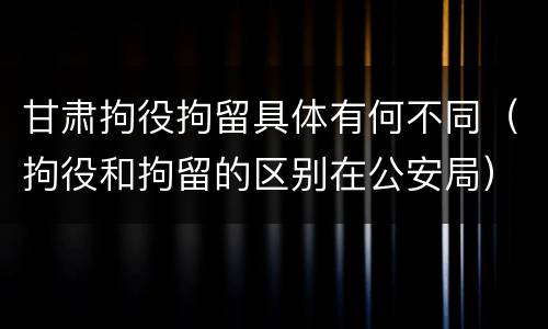 甘肃拘役拘留具体有何不同（拘役和拘留的区别在公安局）