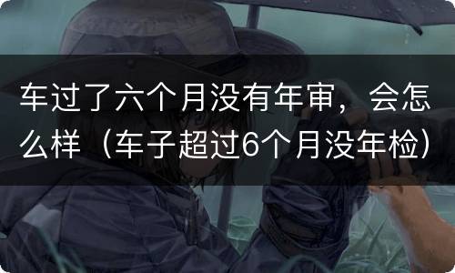 车过了六个月没有年审，会怎么样（车子超过6个月没年检）