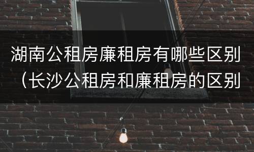湖南公租房廉租房有哪些区别（长沙公租房和廉租房的区别）