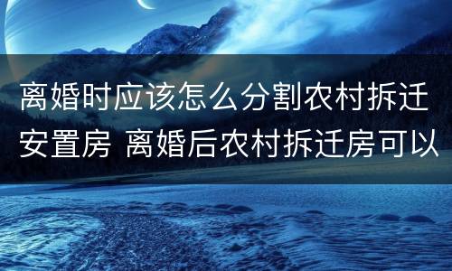 离婚时应该怎么分割农村拆迁安置房 离婚后农村拆迁房可以享受吗