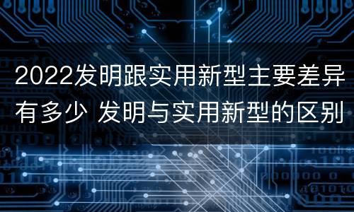 2022发明跟实用新型主要差异有多少 发明与实用新型的区别