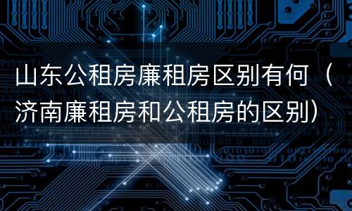 山东公租房廉租房区别有何（济南廉租房和公租房的区别）