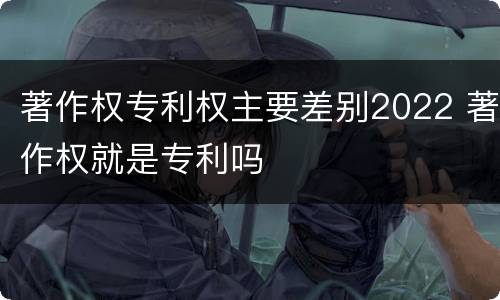 著作权专利权主要差别2022 著作权就是专利吗