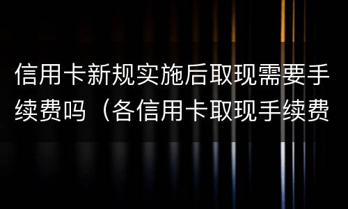 信用卡新规实施后取现需要手续费吗（各信用卡取现手续费和利息）