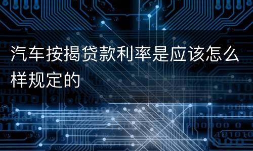 汽车按揭贷款利率是应该怎么样规定的