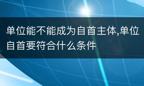单位能不能成为自首主体,单位自首要符合什么条件