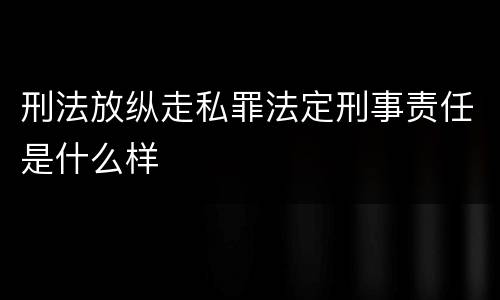 刑法放纵走私罪法定刑事责任是什么样