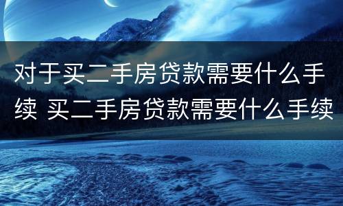 对于买二手房贷款需要什么手续 买二手房贷款需要什么手续和条件