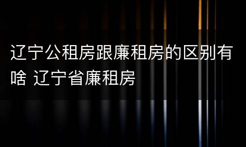辽宁公租房跟廉租房的区别有啥 辽宁省廉租房