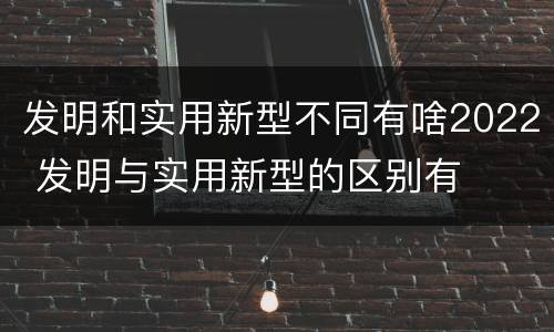发明和实用新型不同有啥2022 发明与实用新型的区别有