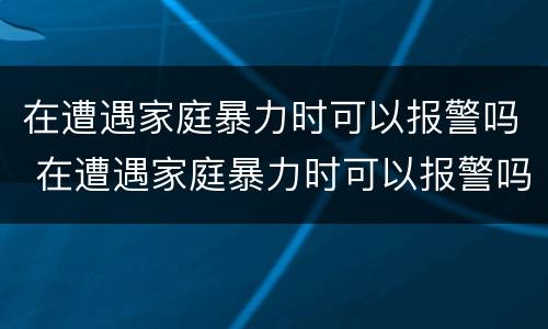 在遭遇家庭暴力时可以报警吗 在遭遇家庭暴力时可以报警吗知乎