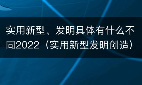 实用新型、发明具体有什么不同2022（实用新型发明创造）