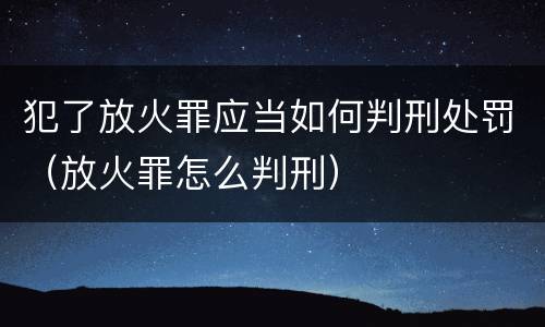 犯了放火罪应当如何判刑处罚（放火罪怎么判刑）