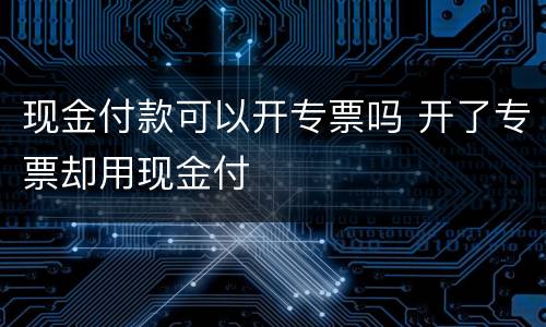 现金付款可以开专票吗 开了专票却用现金付