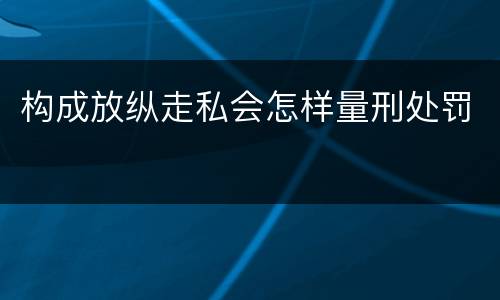 构成放纵走私会怎样量刑处罚