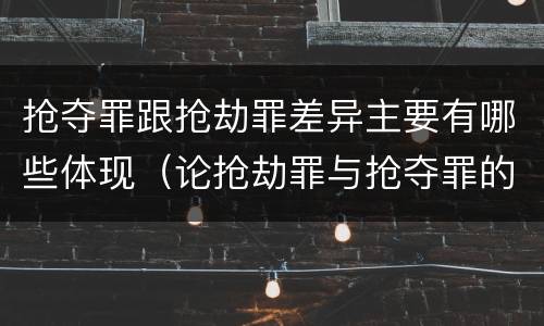 抢夺罪跟抢劫罪差异主要有哪些体现（论抢劫罪与抢夺罪的区别）