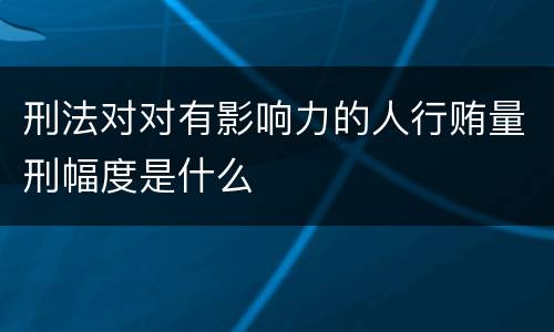 刑法对对有影响力的人行贿量刑幅度是什么