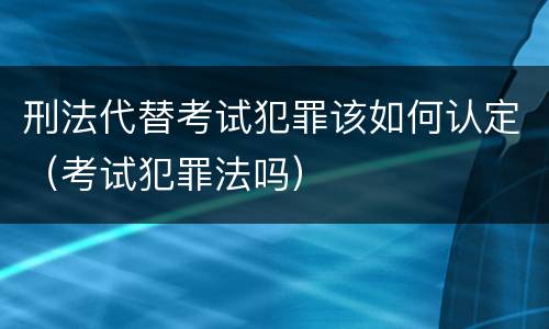 刑法代替考试犯罪该如何认定（考试犯罪法吗）