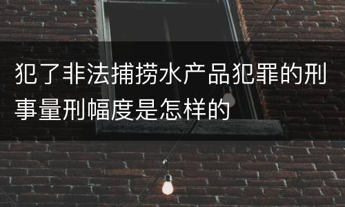 犯了非法捕捞水产品犯罪的刑事量刑幅度是怎样的