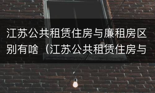 江苏公共租赁住房与廉租房区别有啥（江苏公共租赁住房与廉租房区别有啥不一样）