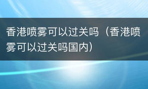 香港喷雾可以过关吗（香港喷雾可以过关吗国内）