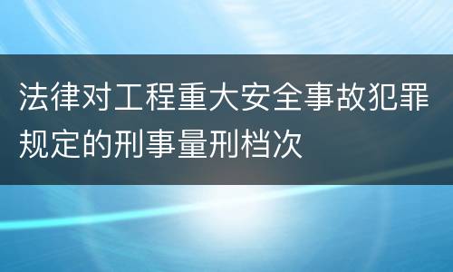 法律对工程重大安全事故犯罪规定的刑事量刑档次