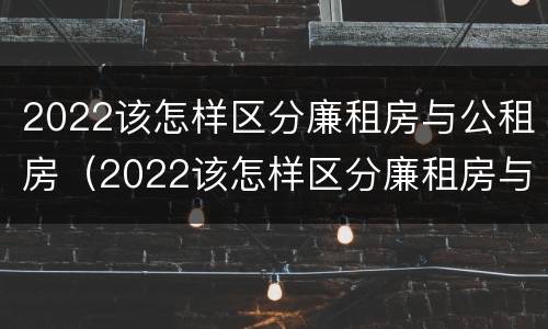 2022该怎样区分廉租房与公租房（2022该怎样区分廉租房与公租房的区别）