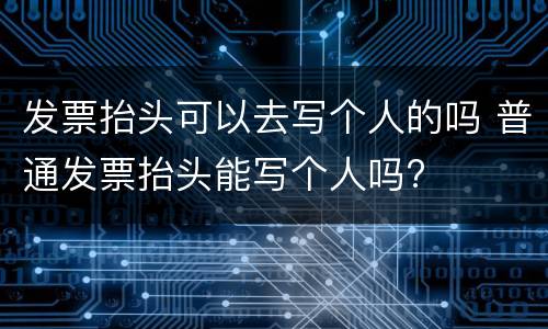 发票抬头可以去写个人的吗 普通发票抬头能写个人吗?