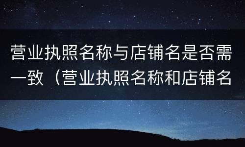 营业执照名称与店铺名是否需一致（营业执照名称和店铺名称要一致吗）