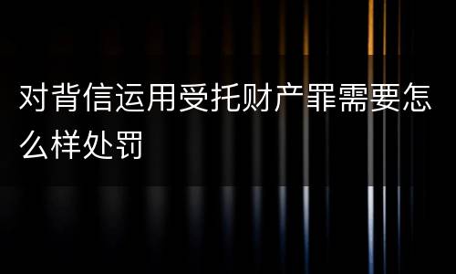 对背信运用受托财产罪需要怎么样处罚