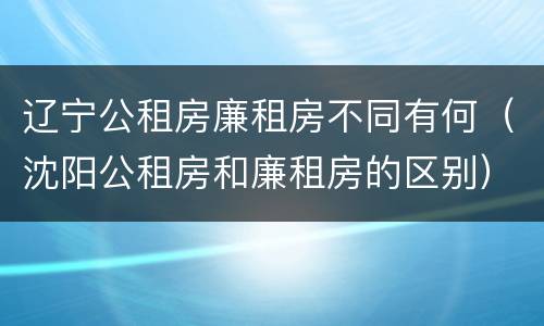 辽宁公租房廉租房不同有何（沈阳公租房和廉租房的区别）