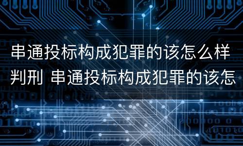 串通投标构成犯罪的该怎么样判刑 串通投标构成犯罪的该怎么样判刑呢