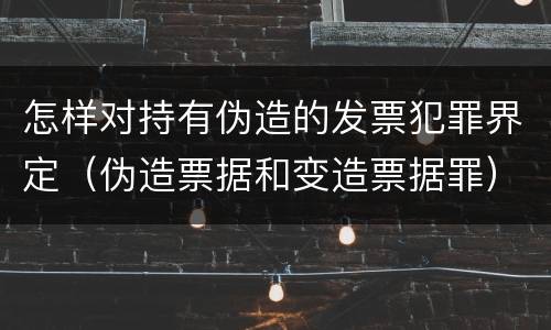 怎样对持有伪造的发票犯罪界定（伪造票据和变造票据罪）