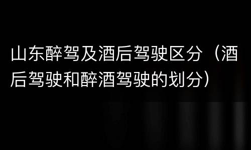 山东醉驾及酒后驾驶区分（酒后驾驶和醉酒驾驶的划分）