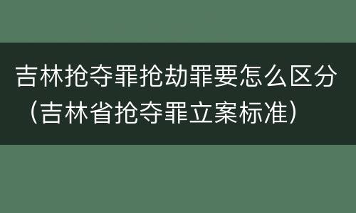 吉林抢夺罪抢劫罪要怎么区分（吉林省抢夺罪立案标准）