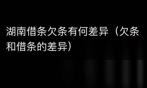 湖南借条欠条有何差异（欠条和借条的差异）