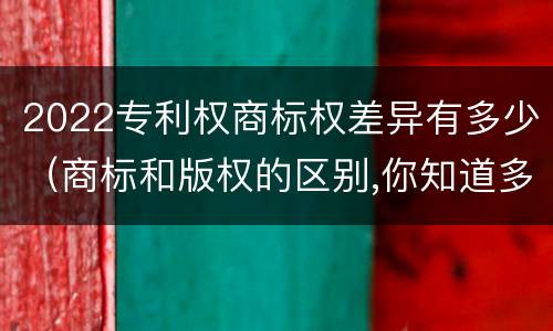 2022专利权商标权差异有多少（商标和版权的区别,你知道多少?）