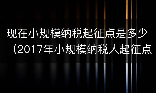 现在小规模纳税起征点是多少（2017年小规模纳税人起征点）