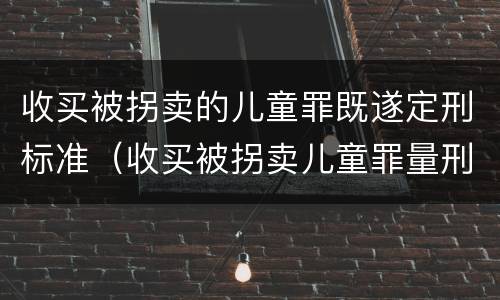 收买被拐卖的儿童罪既遂定刑标准（收买被拐卖儿童罪量刑）