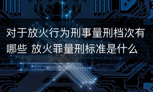 对于放火行为刑事量刑档次有哪些 放火罪量刑标准是什么