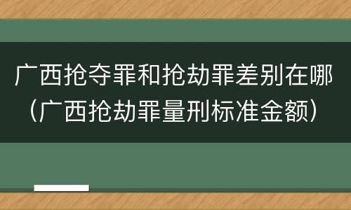 广西抢夺罪和抢劫罪差别在哪（广西抢劫罪量刑标准金额）